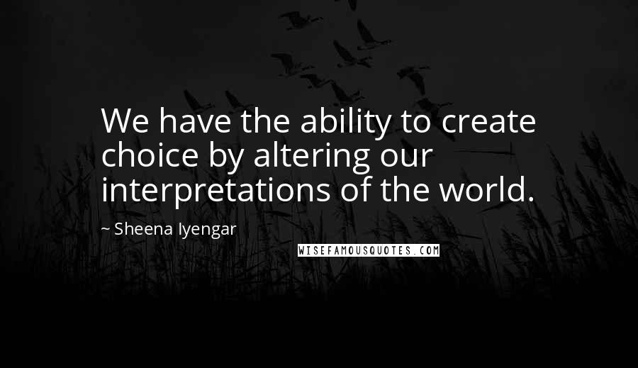 Sheena Iyengar Quotes: We have the ability to create choice by altering our interpretations of the world.