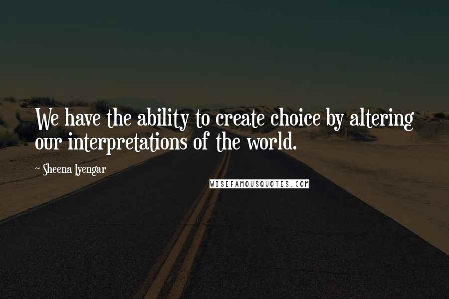 Sheena Iyengar Quotes: We have the ability to create choice by altering our interpretations of the world.