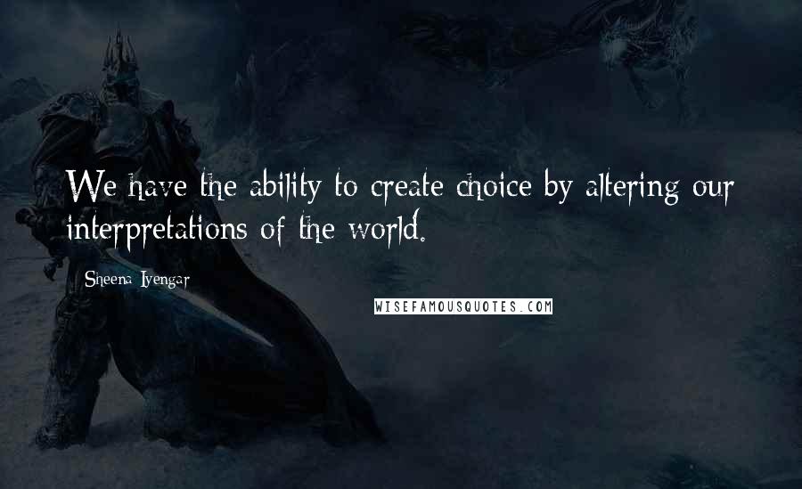 Sheena Iyengar Quotes: We have the ability to create choice by altering our interpretations of the world.