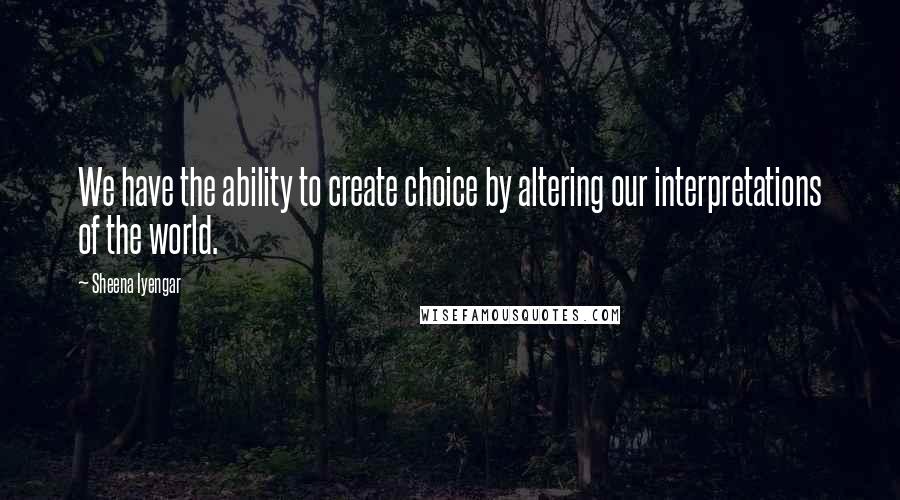 Sheena Iyengar Quotes: We have the ability to create choice by altering our interpretations of the world.