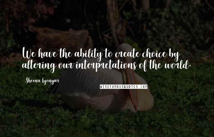 Sheena Iyengar Quotes: We have the ability to create choice by altering our interpretations of the world.