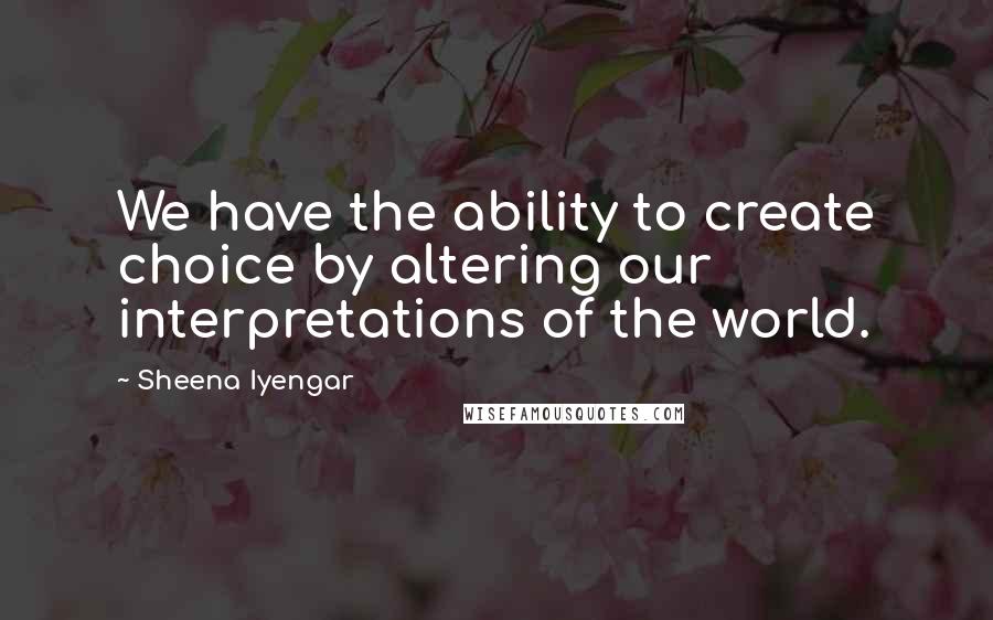 Sheena Iyengar Quotes: We have the ability to create choice by altering our interpretations of the world.