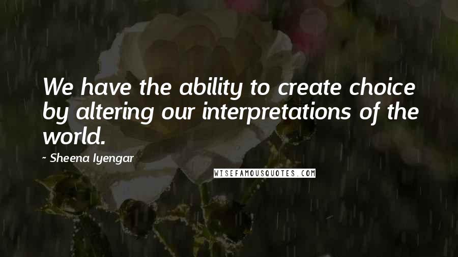 Sheena Iyengar Quotes: We have the ability to create choice by altering our interpretations of the world.