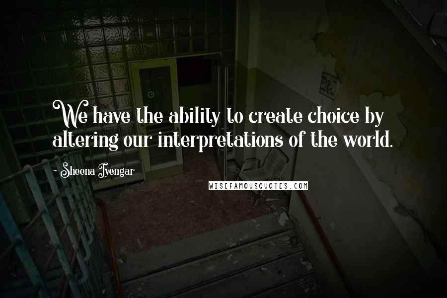 Sheena Iyengar Quotes: We have the ability to create choice by altering our interpretations of the world.