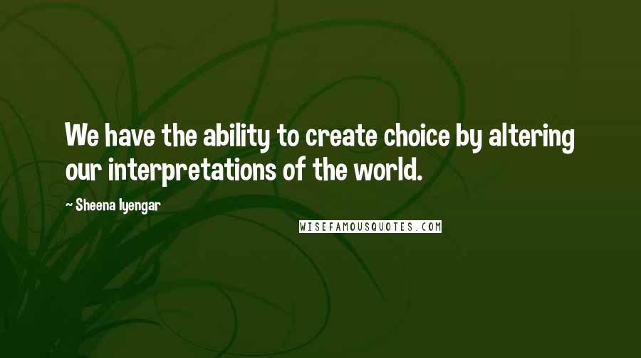 Sheena Iyengar Quotes: We have the ability to create choice by altering our interpretations of the world.