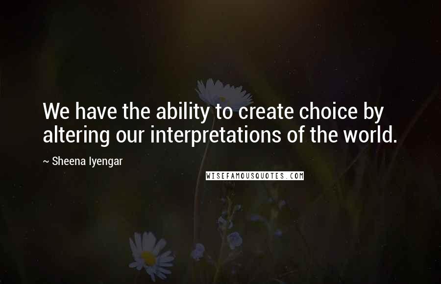 Sheena Iyengar Quotes: We have the ability to create choice by altering our interpretations of the world.