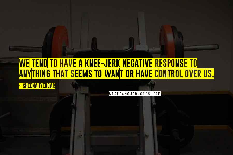 Sheena Iyengar Quotes: We tend to have a knee-jerk negative response to anything that seems to want or have control over us.