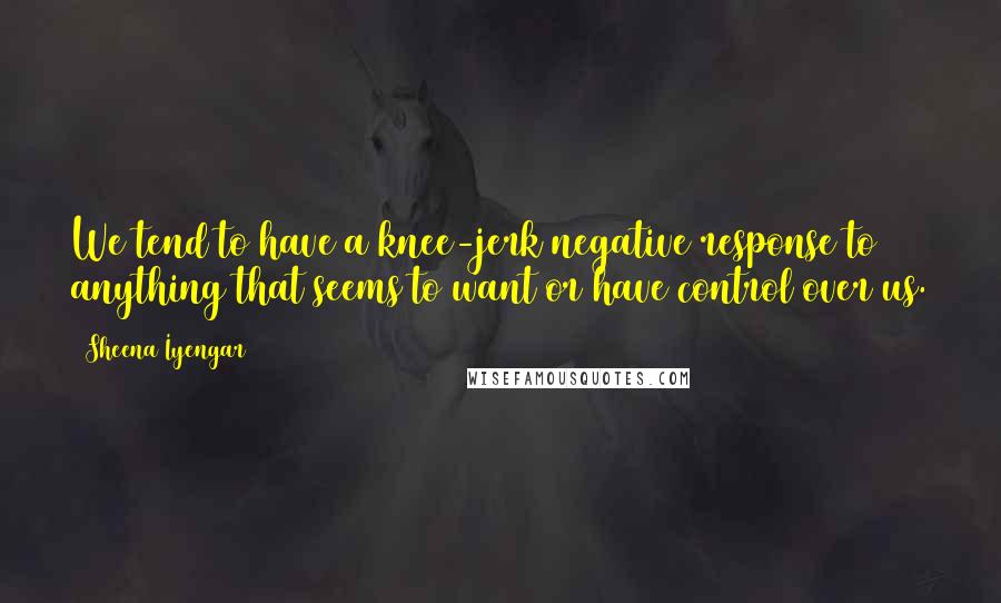 Sheena Iyengar Quotes: We tend to have a knee-jerk negative response to anything that seems to want or have control over us.