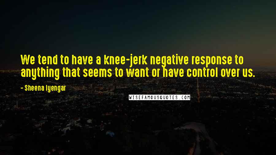 Sheena Iyengar Quotes: We tend to have a knee-jerk negative response to anything that seems to want or have control over us.