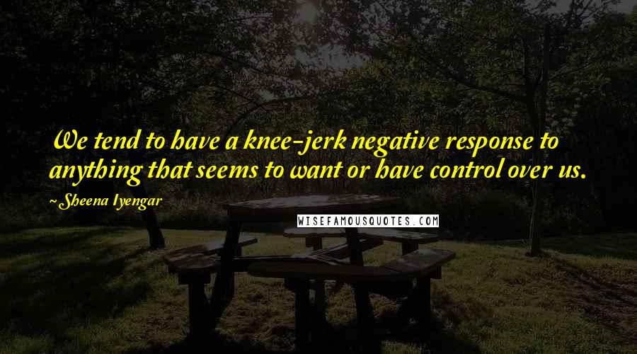 Sheena Iyengar Quotes: We tend to have a knee-jerk negative response to anything that seems to want or have control over us.