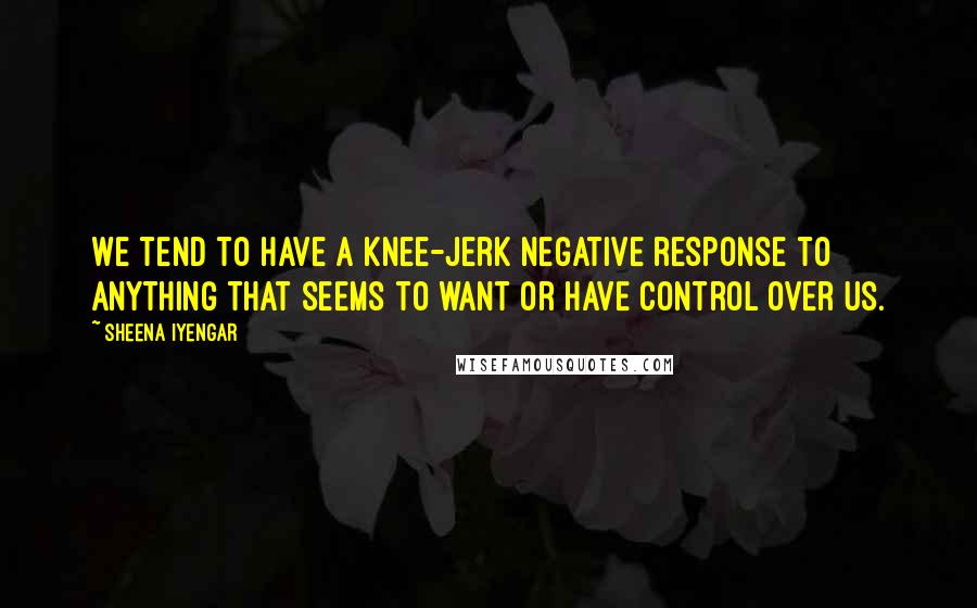 Sheena Iyengar Quotes: We tend to have a knee-jerk negative response to anything that seems to want or have control over us.