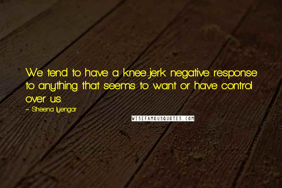 Sheena Iyengar Quotes: We tend to have a knee-jerk negative response to anything that seems to want or have control over us.