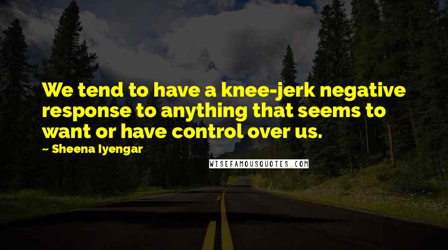Sheena Iyengar Quotes: We tend to have a knee-jerk negative response to anything that seems to want or have control over us.