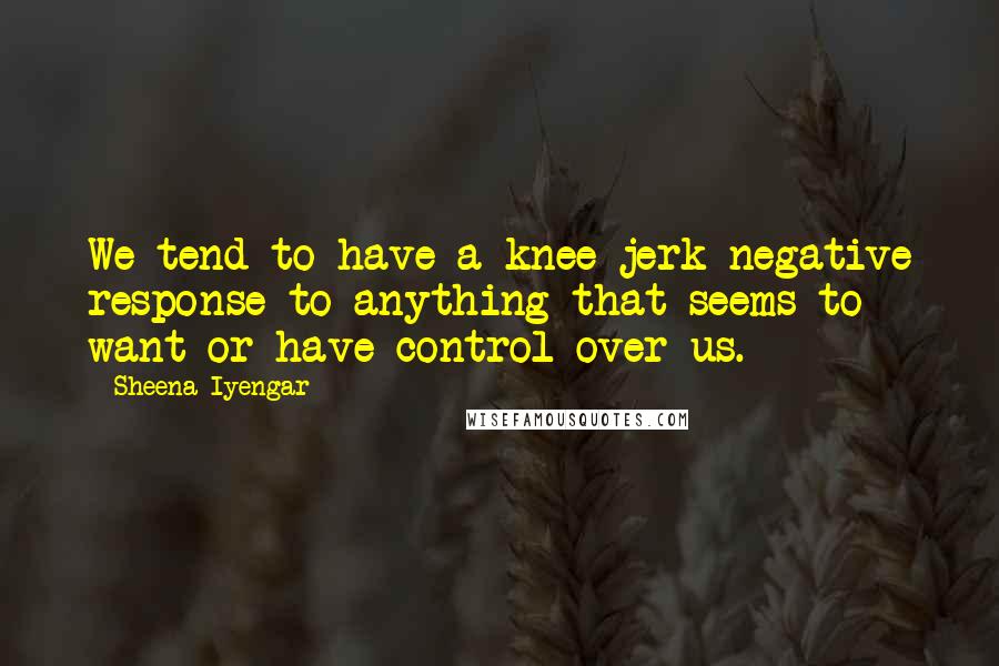 Sheena Iyengar Quotes: We tend to have a knee-jerk negative response to anything that seems to want or have control over us.