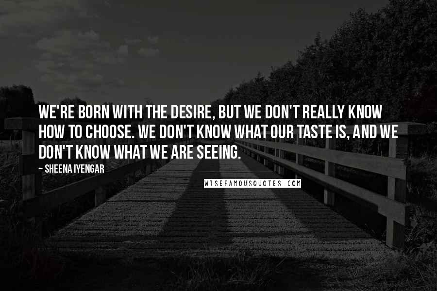 Sheena Iyengar Quotes: We're born with the desire, but we don't really know how to choose. We don't know what our taste is, and we don't know what we are seeing.