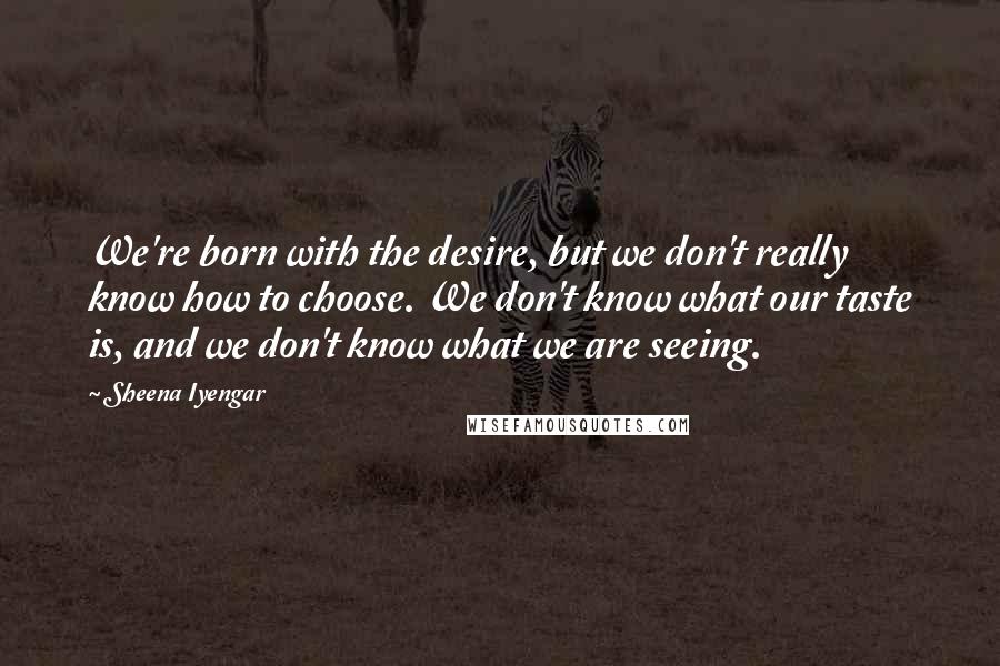 Sheena Iyengar Quotes: We're born with the desire, but we don't really know how to choose. We don't know what our taste is, and we don't know what we are seeing.