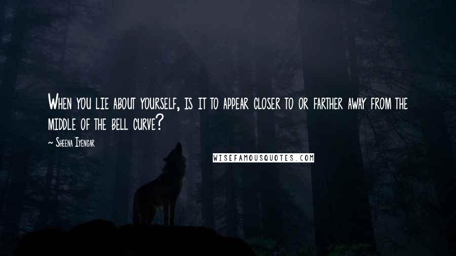 Sheena Iyengar Quotes: When you lie about yourself, is it to appear closer to or farther away from the middle of the bell curve?