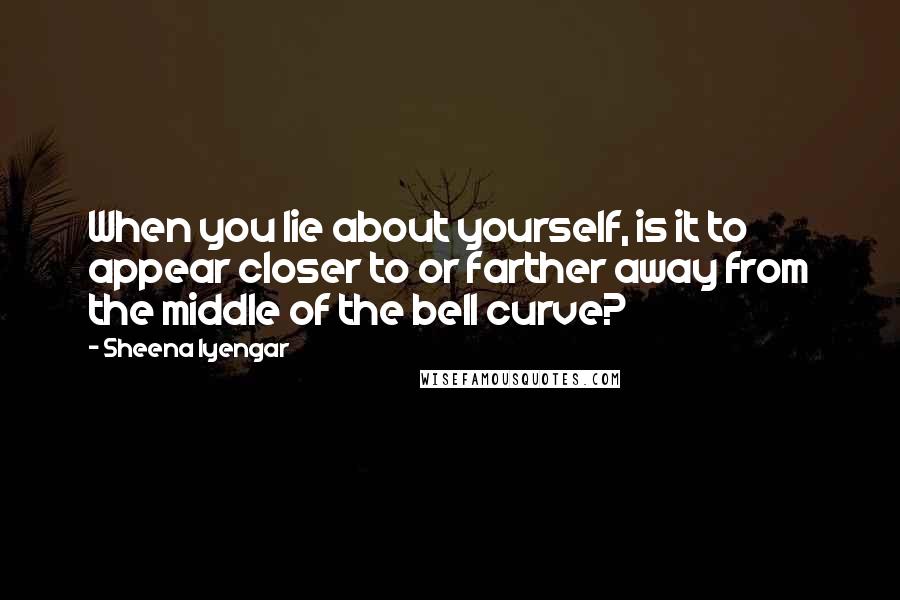 Sheena Iyengar Quotes: When you lie about yourself, is it to appear closer to or farther away from the middle of the bell curve?