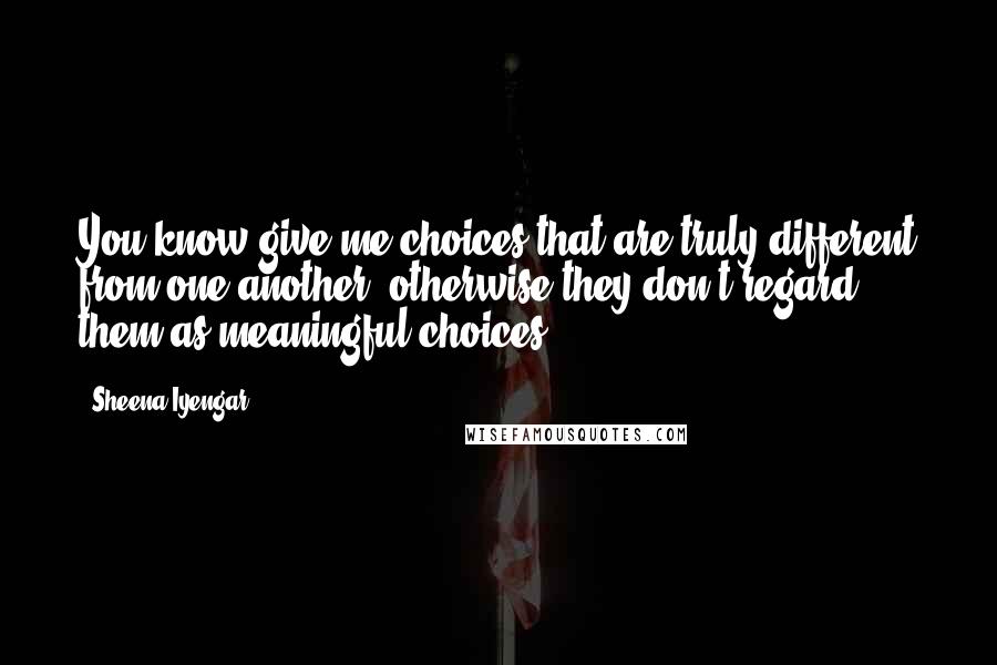 Sheena Iyengar Quotes: You know give me choices that are truly different from one another, otherwise they don't regard them as meaningful choices.