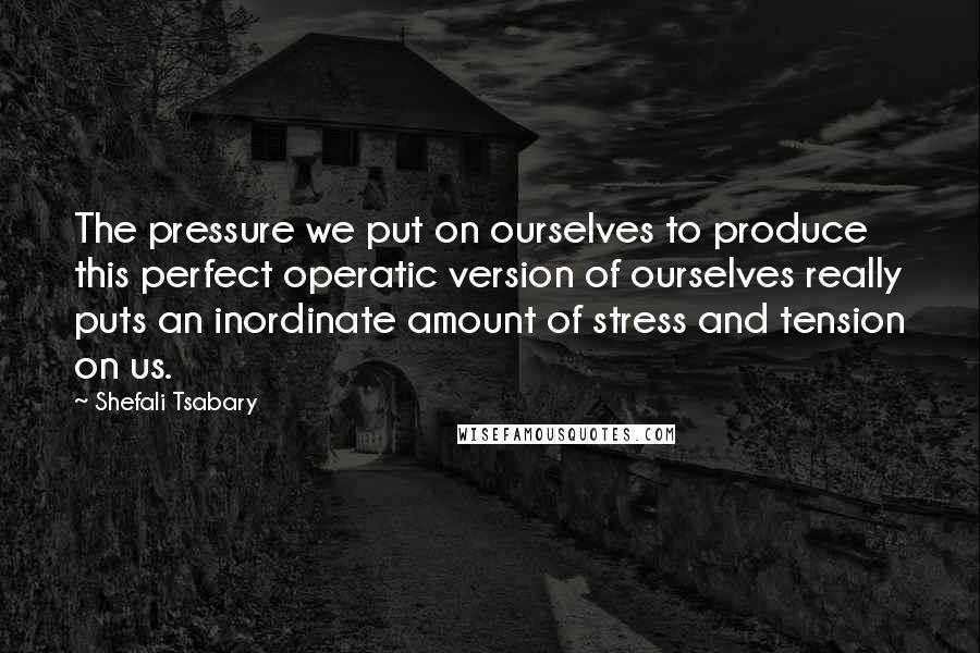 Shefali Tsabary Quotes: The pressure we put on ourselves to produce this perfect operatic version of ourselves really puts an inordinate amount of stress and tension on us.