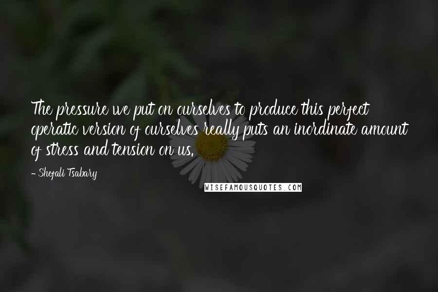 Shefali Tsabary Quotes: The pressure we put on ourselves to produce this perfect operatic version of ourselves really puts an inordinate amount of stress and tension on us.