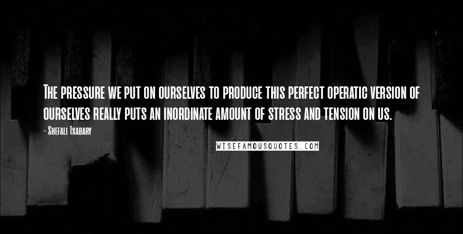 Shefali Tsabary Quotes: The pressure we put on ourselves to produce this perfect operatic version of ourselves really puts an inordinate amount of stress and tension on us.