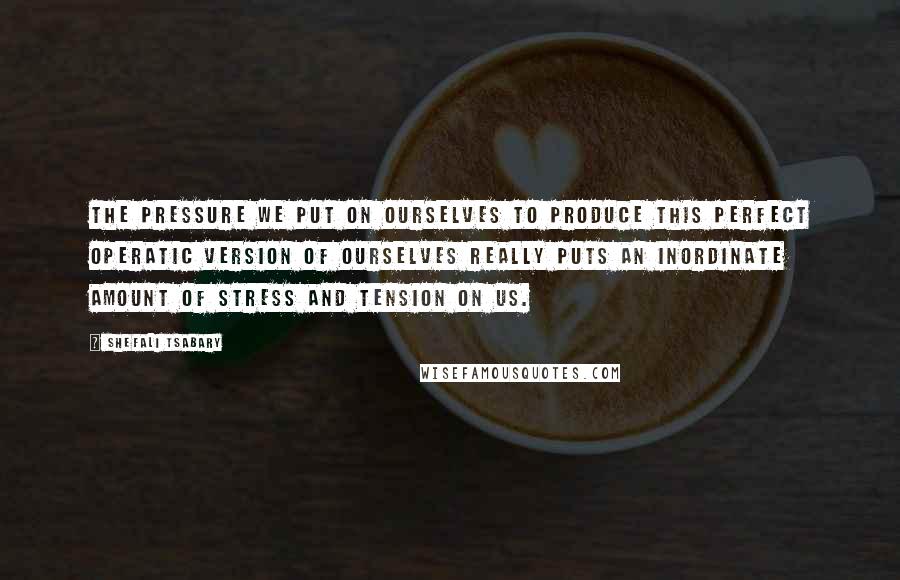 Shefali Tsabary Quotes: The pressure we put on ourselves to produce this perfect operatic version of ourselves really puts an inordinate amount of stress and tension on us.