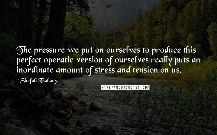 Shefali Tsabary Quotes: The pressure we put on ourselves to produce this perfect operatic version of ourselves really puts an inordinate amount of stress and tension on us.