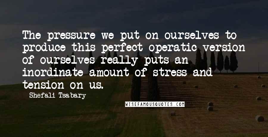 Shefali Tsabary Quotes: The pressure we put on ourselves to produce this perfect operatic version of ourselves really puts an inordinate amount of stress and tension on us.