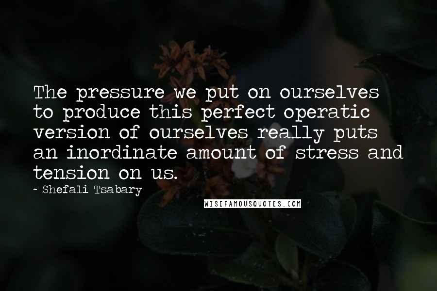 Shefali Tsabary Quotes: The pressure we put on ourselves to produce this perfect operatic version of ourselves really puts an inordinate amount of stress and tension on us.