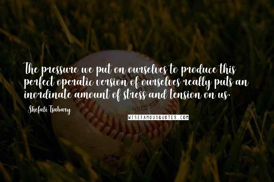 Shefali Tsabary Quotes: The pressure we put on ourselves to produce this perfect operatic version of ourselves really puts an inordinate amount of stress and tension on us.