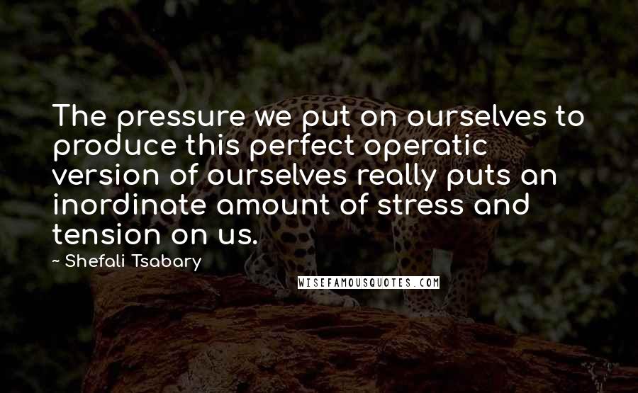 Shefali Tsabary Quotes: The pressure we put on ourselves to produce this perfect operatic version of ourselves really puts an inordinate amount of stress and tension on us.