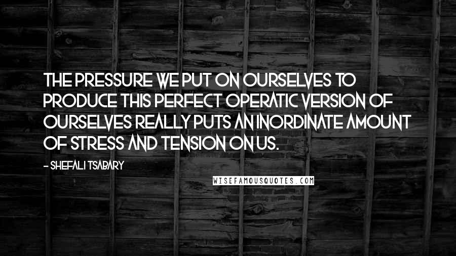 Shefali Tsabary Quotes: The pressure we put on ourselves to produce this perfect operatic version of ourselves really puts an inordinate amount of stress and tension on us.