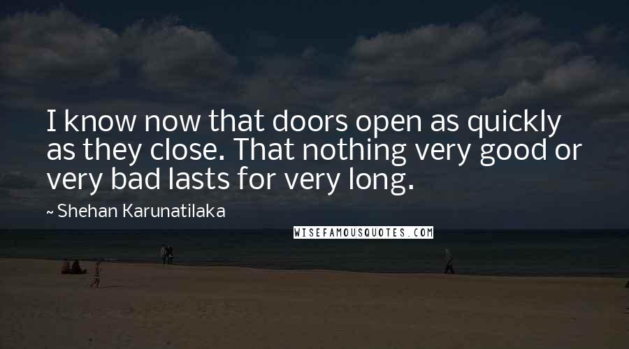 Shehan Karunatilaka Quotes: I know now that doors open as quickly as they close. That nothing very good or very bad lasts for very long.