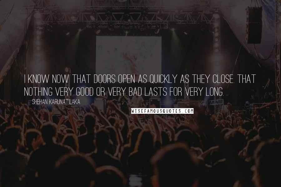 Shehan Karunatilaka Quotes: I know now that doors open as quickly as they close. That nothing very good or very bad lasts for very long.