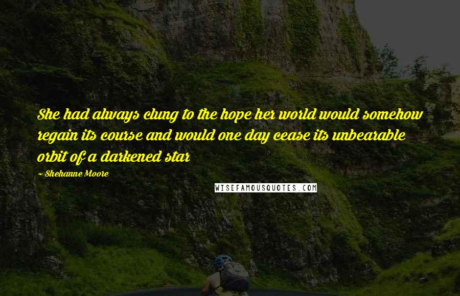 Shehanne Moore Quotes: She had always clung to the hope her world would somehow regain its course and would one day cease its unbearable orbit of a darkened star