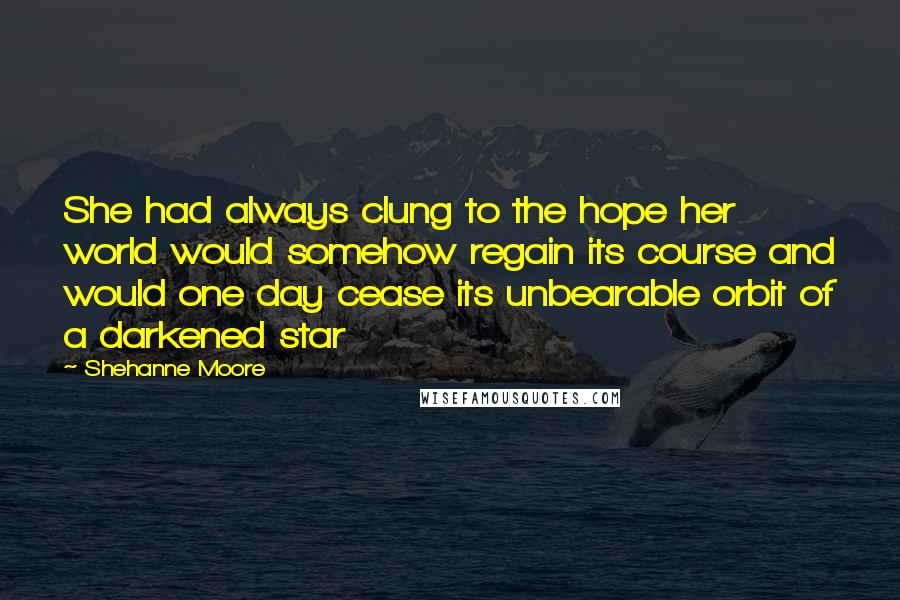 Shehanne Moore Quotes: She had always clung to the hope her world would somehow regain its course and would one day cease its unbearable orbit of a darkened star