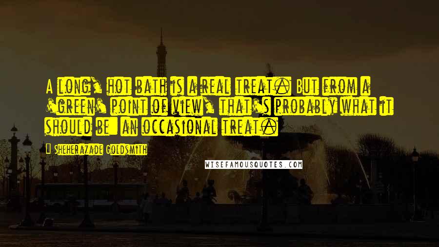 Sheherazade Goldsmith Quotes: A long, hot bath is a real treat. But from a 'green' point of view, that's probably what it should be: an occasional treat.