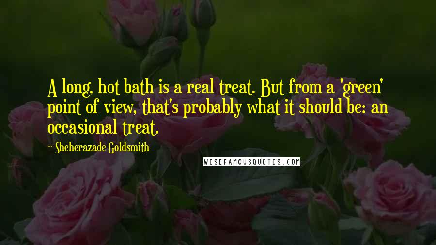 Sheherazade Goldsmith Quotes: A long, hot bath is a real treat. But from a 'green' point of view, that's probably what it should be: an occasional treat.