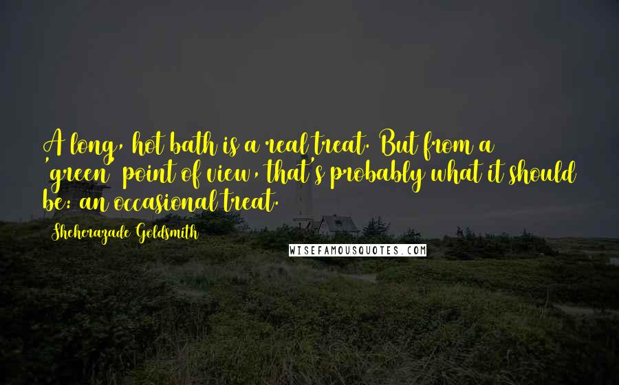 Sheherazade Goldsmith Quotes: A long, hot bath is a real treat. But from a 'green' point of view, that's probably what it should be: an occasional treat.