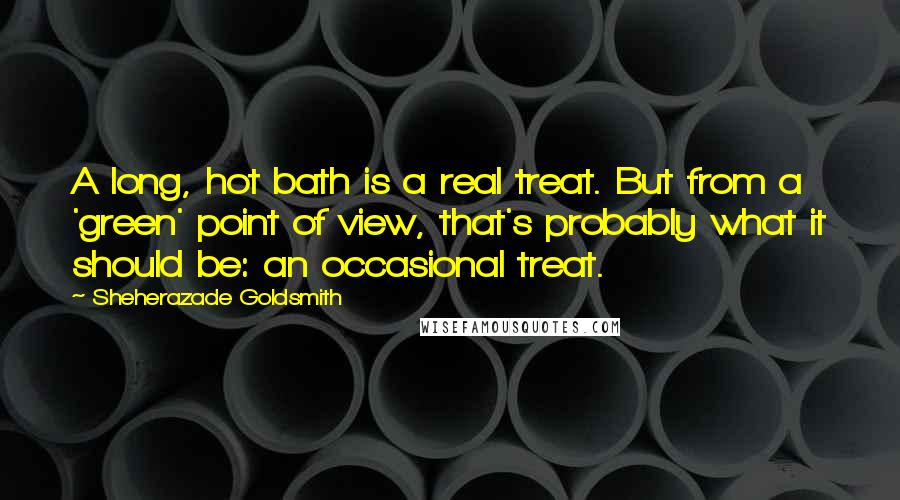 Sheherazade Goldsmith Quotes: A long, hot bath is a real treat. But from a 'green' point of view, that's probably what it should be: an occasional treat.