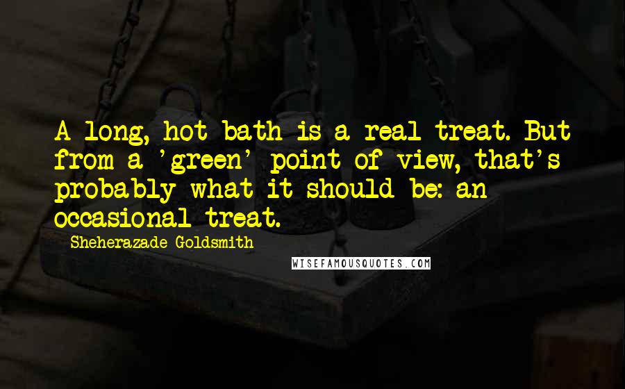 Sheherazade Goldsmith Quotes: A long, hot bath is a real treat. But from a 'green' point of view, that's probably what it should be: an occasional treat.