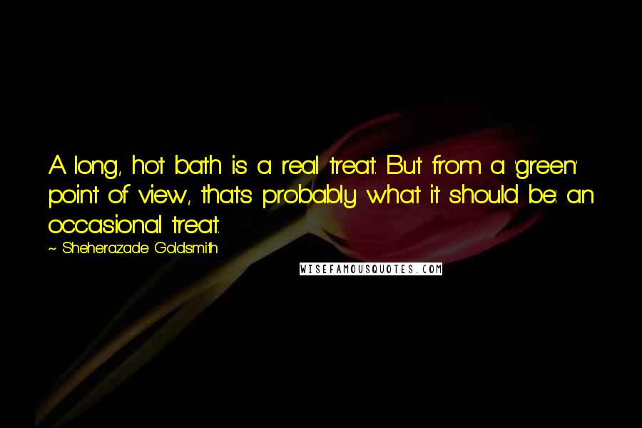 Sheherazade Goldsmith Quotes: A long, hot bath is a real treat. But from a 'green' point of view, that's probably what it should be: an occasional treat.