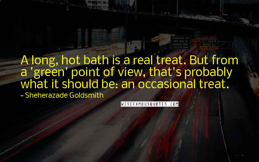 Sheherazade Goldsmith Quotes: A long, hot bath is a real treat. But from a 'green' point of view, that's probably what it should be: an occasional treat.