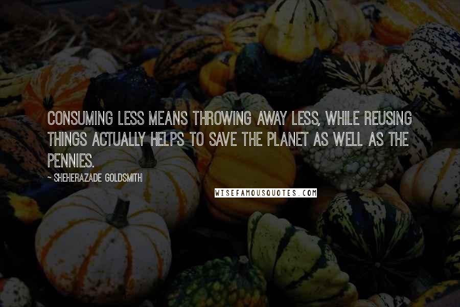 Sheherazade Goldsmith Quotes: Consuming less means throwing away less, while reusing things actually helps to save the planet as well as the pennies.