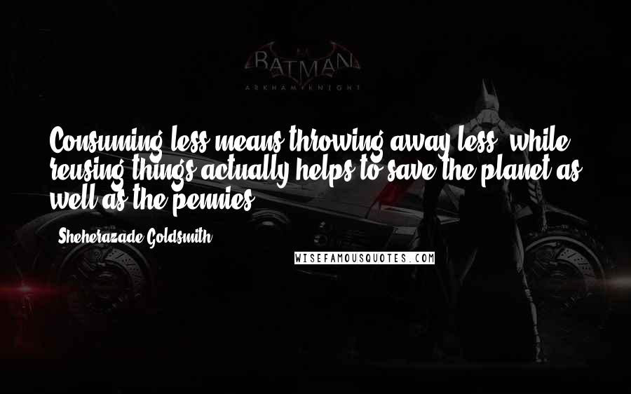 Sheherazade Goldsmith Quotes: Consuming less means throwing away less, while reusing things actually helps to save the planet as well as the pennies.