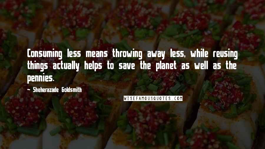 Sheherazade Goldsmith Quotes: Consuming less means throwing away less, while reusing things actually helps to save the planet as well as the pennies.