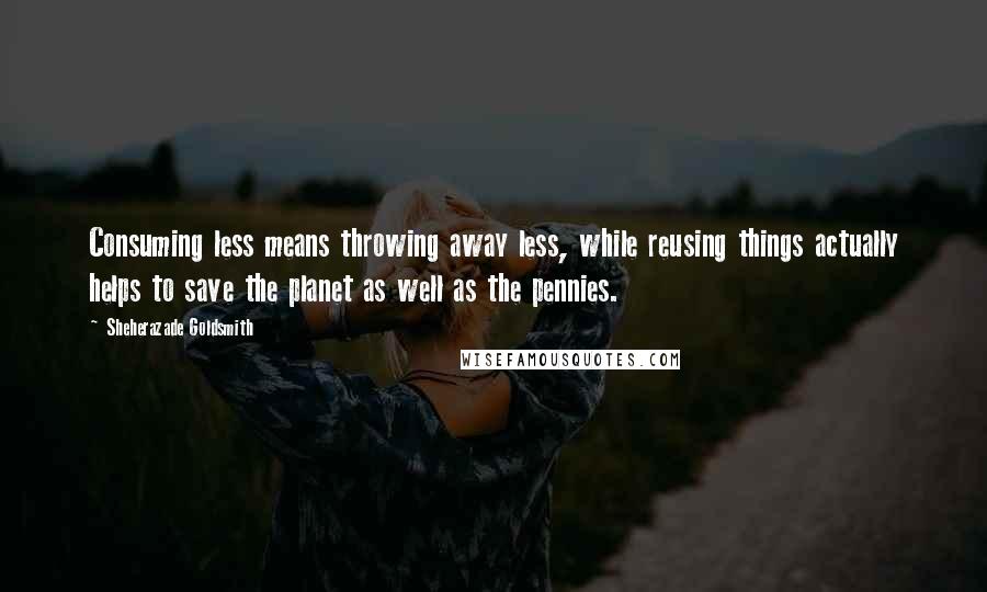 Sheherazade Goldsmith Quotes: Consuming less means throwing away less, while reusing things actually helps to save the planet as well as the pennies.