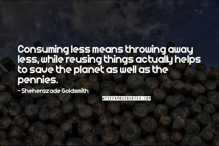 Sheherazade Goldsmith Quotes: Consuming less means throwing away less, while reusing things actually helps to save the planet as well as the pennies.