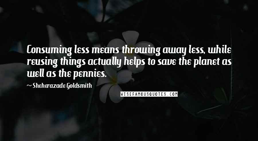 Sheherazade Goldsmith Quotes: Consuming less means throwing away less, while reusing things actually helps to save the planet as well as the pennies.